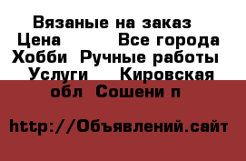 Вязаные на заказ › Цена ­ 800 - Все города Хобби. Ручные работы » Услуги   . Кировская обл.,Сошени п.